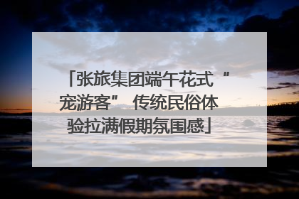 张旅集团端午花式“宠游客” 传统民俗体验拉满假期氛围感