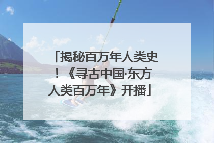 揭秘百万年人类史！《寻古中国·东方人类百万年》开播