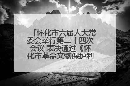 怀化市六届人大常委会举行第二十四次会议 表决通过《怀化市革命文物保护利用若干规定》