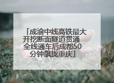 成渝中线高铁最大开挖断面隧道贯通 全线通车后成都50分钟飙拢重庆