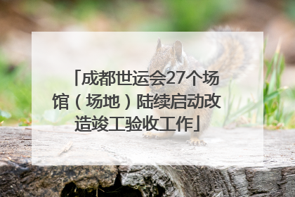 成都世运会27个场馆（场地）陆续启动改造竣工验收工作
