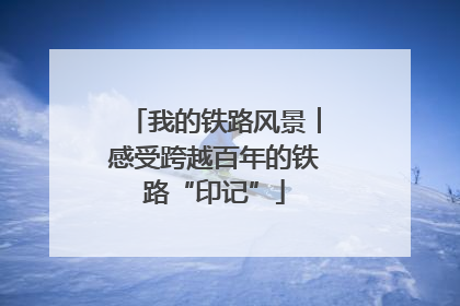 我的铁路风景︱感受跨越百年的铁路“印记”
