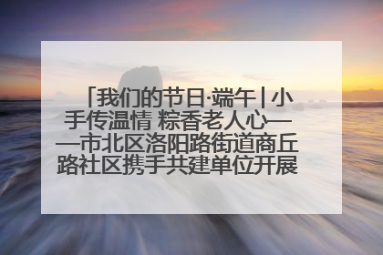 我们的节日·端午│小手传温情 粽香老人心——市北区洛阳路街道商丘路社区携手共建单位开展端午主题活动
