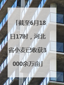 截至6月18日17时，河北省小麦已收获3000余万亩