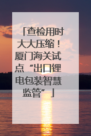 查检用时大大压缩！厦门海关试点“出口锂电包装智慧监管”
