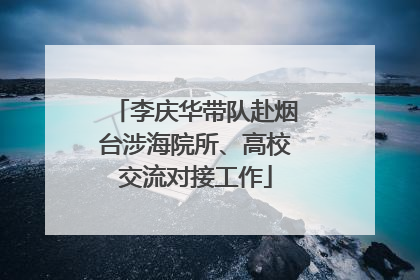 李庆华带队赴烟台涉海院所、高校交流对接工作
