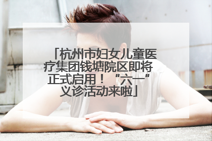杭州市妇女儿童医疗集团钱塘院区即将正式启用！“六一”义诊活动来啦