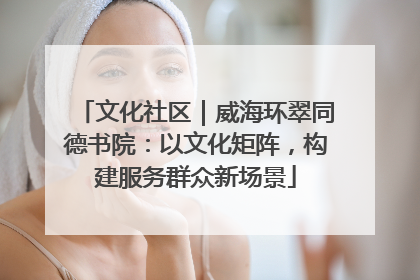 文化社区｜威海环翠同德书院：以文化矩阵，构建服务群众新场景