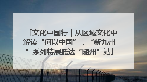 文化中国行｜从区域文化中解读“何以中国”，“新九州”系列特展抵达“随州”站