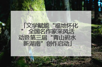 文学赋能“福地怀化” 全国名作家采风活动暨第三届“青山碧水新湖南”创作启动