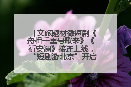 文旅题材微短剧《舟楫千里号歌来》《祈安澜》接连上线，“短剧游北京”开启大运河文化之旅