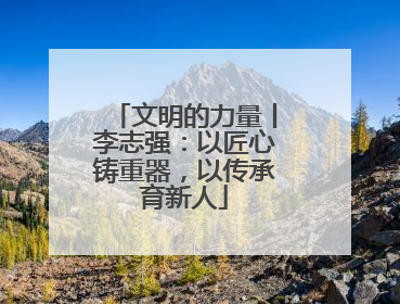 文明的力量丨李志强：以匠心铸重器，以传承育新人