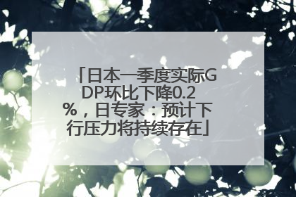 日本一季度实际GDP环比下降0.2%，日专家：预计下行压力将持续存在