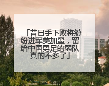 昔日手下败将纷纷进军美加墨，留给中国男足的弱队真的不多了