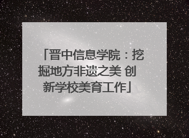 晋中信息学院：挖掘地方非遗之美 创新学校美育工作