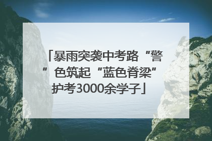 暴雨突袭中考路“警”色筑起“蓝色脊梁”护考3000余学子