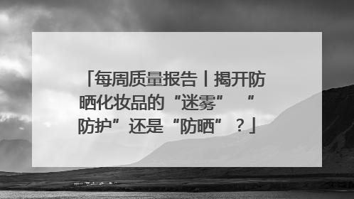每周质量报告丨揭开防晒化妆品的“迷雾” “防护”还是“防晒”？