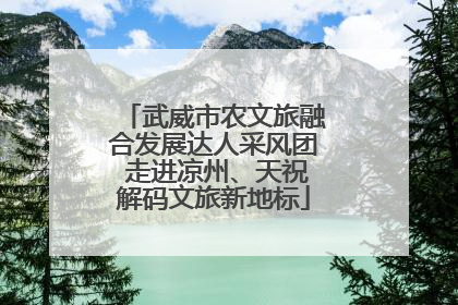 武威市农文旅融合发展达人采风团 走进凉州、天祝解码文旅新地标