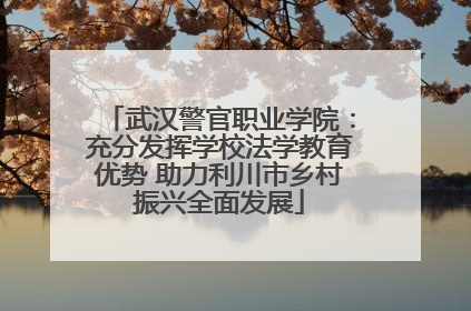 武汉警官职业学院：充分发挥学校法学教育优势 助力利川市乡村振兴全面发展