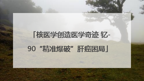核医学创造医学奇迹 钇-90“精准爆破”肝癌困局