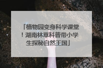 植物园变身科学课堂！湖南林草科普带小学生探秘自然王国