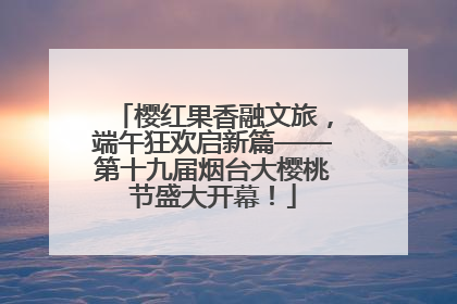 樱红果香融文旅，端午狂欢启新篇——第十九届烟台大樱桃节盛大开幕！