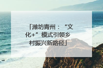 潍坊青州：“文化+”模式引领乡村振兴新路径