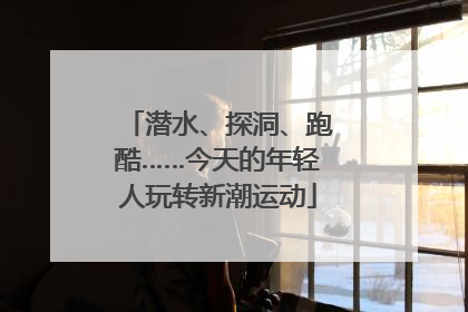 潜水、探洞、跑酷……今天的年轻人玩转新潮运动