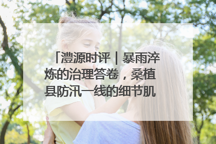 澧源时评｜暴雨淬炼的治理答卷，桑植县防汛一线的细节肌理与体系力量