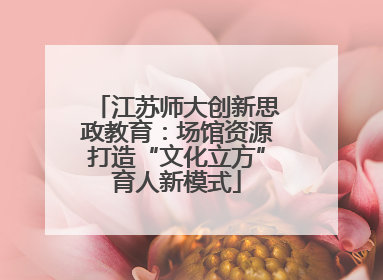 江苏师大创新思政教育：场馆资源打造“文化立方”育人新模式