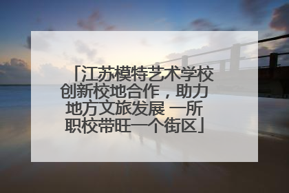 江苏模特艺术学校创新校地合作，助力地方文旅发展 一所职校带旺一个街区