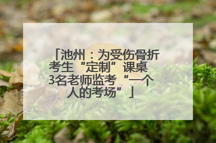 池州：为受伤骨折考生“定制”课桌 3名老师监考“一个人的考场”