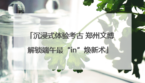 沉浸式体验考古 郑州文博解锁端午最“in”焕新术