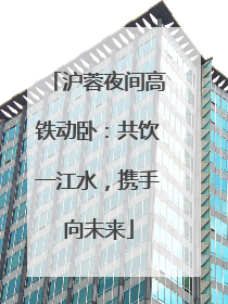 沪蓉夜间高铁动卧：共饮一江水，携手向未来