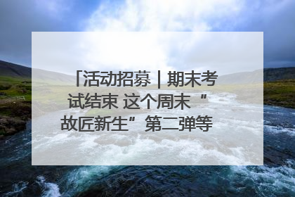 活动招募｜期末考试结束 这个周末“故匠新生”第二弹等着同学们来体验！
