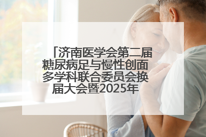 济南医学会第二届糖尿病足与慢性创面多学科联合委员会换届大会暨2025年学术年会成功举行