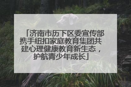 济南市历下区委宣传部携手纽扣家庭教育集团共建心理健康教育新生态，护航青少年成长
