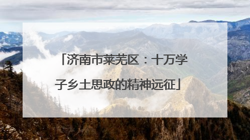 济南市莱芜区：十万学子乡土思政的精神远征