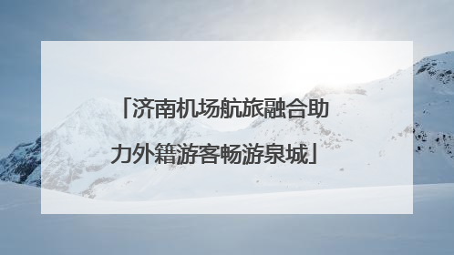 济南机场航旅融合助力外籍游客畅游泉城