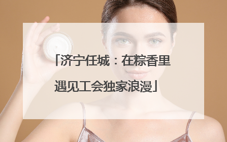 济宁任城：在粽香里遇见工会独家浪漫