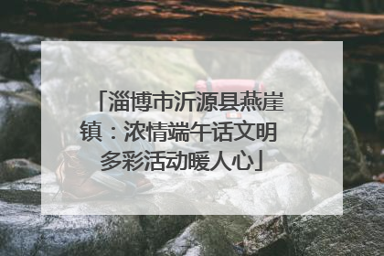 淄博市沂源县燕崖镇：浓情端午话文明 多彩活动暖人心