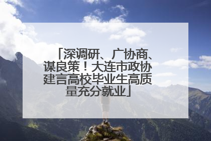 深调研、广协商、谋良策！大连市政协建言高校毕业生高质量充分就业