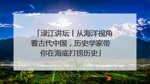 渌江讲坛丨从海洋视角看古代中国，历史学家带你在海底打捞历史