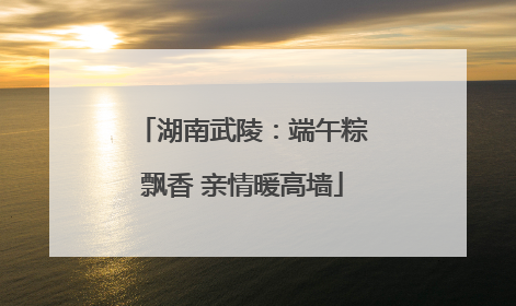 湖南武陵：端午粽飘香 亲情暖高墙