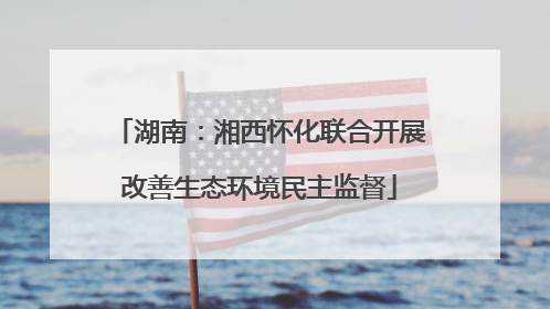 湖南:湘西怀化联合开展改善生态环境民主监督