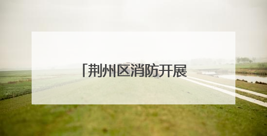 荆州区消防开展执法回访工作 助力优化营商环境