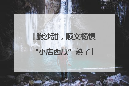 脆沙甜，顺义杨镇“小店西瓜”熟了