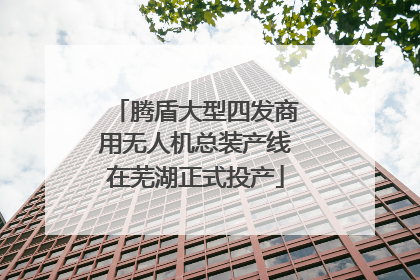 腾盾大型四发商用无人机总装产线在芜湖正式投产