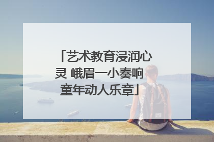 艺术教育浸润心灵 峨眉一小奏响童年动人乐章