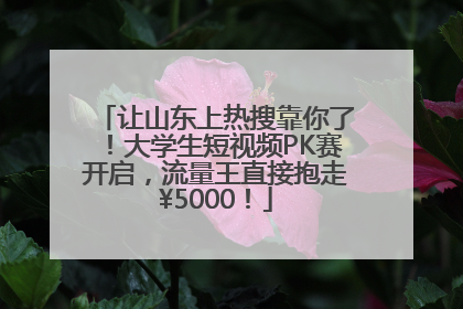 让山东上热搜靠你了！大学生短视频PK赛开启，流量王直接抱走¥5000！